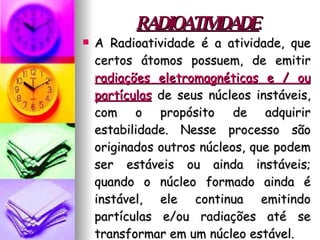 RADIOATIVIDADE A Radioatividade é a atividade, que certos átomos possuem, de emitir  radiações eletromagnéticas e / ou partículas  de seus núcleos instáveis, com o propósito de adquirir estabilidade. Nesse processo são originados outros núcleos, que podem ser estáveis ou ainda instáveis; quando o núcleo formado ainda é instável, ele continua emitindo partículas e/ou radiações até se transformar em um núcleo estável. 
