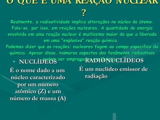 O QUE É UMA REAÇÃO NUCLEAR  ? Realmente, a radioatividade implica alterações no núcleo do átomo. Fala-se, por isso, em reações nucleares. A quantidade de energia envolvida em uma reação nuclear é muitíssimo maior do que a liberada em uma "explosiva" reação química.  Podemos dizer que as reações; nucleares fogem ao campo especifico da química. Apesar disso, inúmeros aspectos dos fenômenos radioativos podem ser empregados em Química.     NUCLÍDEOS É o nome dado a um núcleo caracterizado por um número atômico (Z) e um número de massa (A) RADIONUCLÍDEOS É um nuclídeo emissor de radiação 