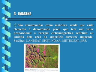 3 - IMAGENS
 São armazenadas como matrizes, sendo que cada
elemento é denominado pixel, que tem um valor
proporcional a energia eletromagnética refletida ou
emitida pela área da superfície terrestre mapeada.
Satélites: LANDSAT, SPOT, NOAA, METEOSAT, ERS.
 