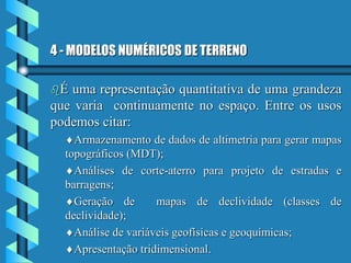 4 - MODELOS NUMÉRICOS DE TERRENO
É uma representação quantitativa de uma grandeza
que varia continuamente no espaço. Entre os usos
podemos citar:
Armazenamento de dados de altimetria para gerar mapas
topográficos (MDT);
Análises de corte-aterro para projeto de estradas e
barragens;
Geração de mapas de declividade (classes de
declividade);
Análise de variáveis geofísicas e geoquímicas;
Apresentação tridimensional.
 