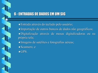 6 - ENTRADAS DE DADOS EM UM SIG
Entrada através do teclado pelo usuário;
Importação de outros bancos de dados não geográficos;
Digitalização através de mesas digitalizadoras ou na
própria tela;
Imagens de satélites e fotografias aéreas;
Scanners; e
GPS.
 
