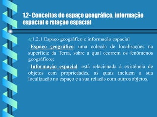 1.2- Conceitos de espaço geográfico, informação
espacial e relação espacial
1.2.1 Espaço geográfico e informação espacial
Espaço geográfico: uma coleção de localizações na
superfície da Terra, sobre a qual ocorrem os fenômenos
geográficos;
Informação espacial: está relacionada à existência de
objetos com propriedades, as quais incluem a sua
localização no espaço e a sua relação com outros objetos.
 