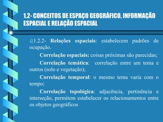1.2- CONCEITOS DE ESPAÇO GEOGRÁFICO, INFORMAÇÃO
ESPACIAL E RELAÇÃO ESPACIAL
1.2.2- Relações espaciais: estabelecem padrões de
ocupação.
Correlação espaciais: coisas próximas são parecidas;
Correlação temática: correlação entre um tema e
outros (solo e vegetação);
Correlação temporal: o mesmo tema varia com o
tempo;
Correlação topológica: adjacência, pertinência e
interseção, permitem estabelecer os relacionamentos entre
os objetos geográficos
 