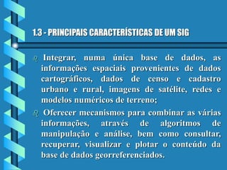 1.3 - PRINCIPAIS CARACTERÍSTICAS DE UM SIG
 Integrar, numa única base de dados, as
informações espaciais provenientes de dados
cartográficos, dados de censo e cadastro
urbano e rural, imagens de satélite, redes e
modelos numéricos de terreno;
 Oferecer mecanismos para combinar as várias
informações, através de algoritmos de
manipulação e análise, bem como consultar,
recuperar, visualizar e plotar o conteúdo da
base de dados georreferenciados.
 