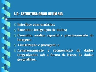 1. 5 - ESTRUTURA GERAL DE UM SIG
 Interface com usuários;
 Entrada e integração de dados;
 Consulta, análise espacial e processamento de
imagens;
 Visualização e plotagem; e
 Armazenamento e recuperação de dados
(organizados sob a forma de banco de dados
geográficos.
 