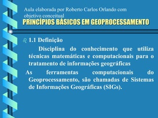 PRINCÍPIOS BÁSICOS EM GEOPROCESSAMENTO
 1.1 Definição
Disciplina do conhecimento que utiliza
técnicas matemáticas e computacionais para o
tratamento de informações geográficas
As ferramentas computacionais do
Geoprocessamento, são chamadas de Sistemas
de Informações Geográficas (SIGs).
Aula elaborada por Roberto Carlos Orlando com
objetivo conceitual
 