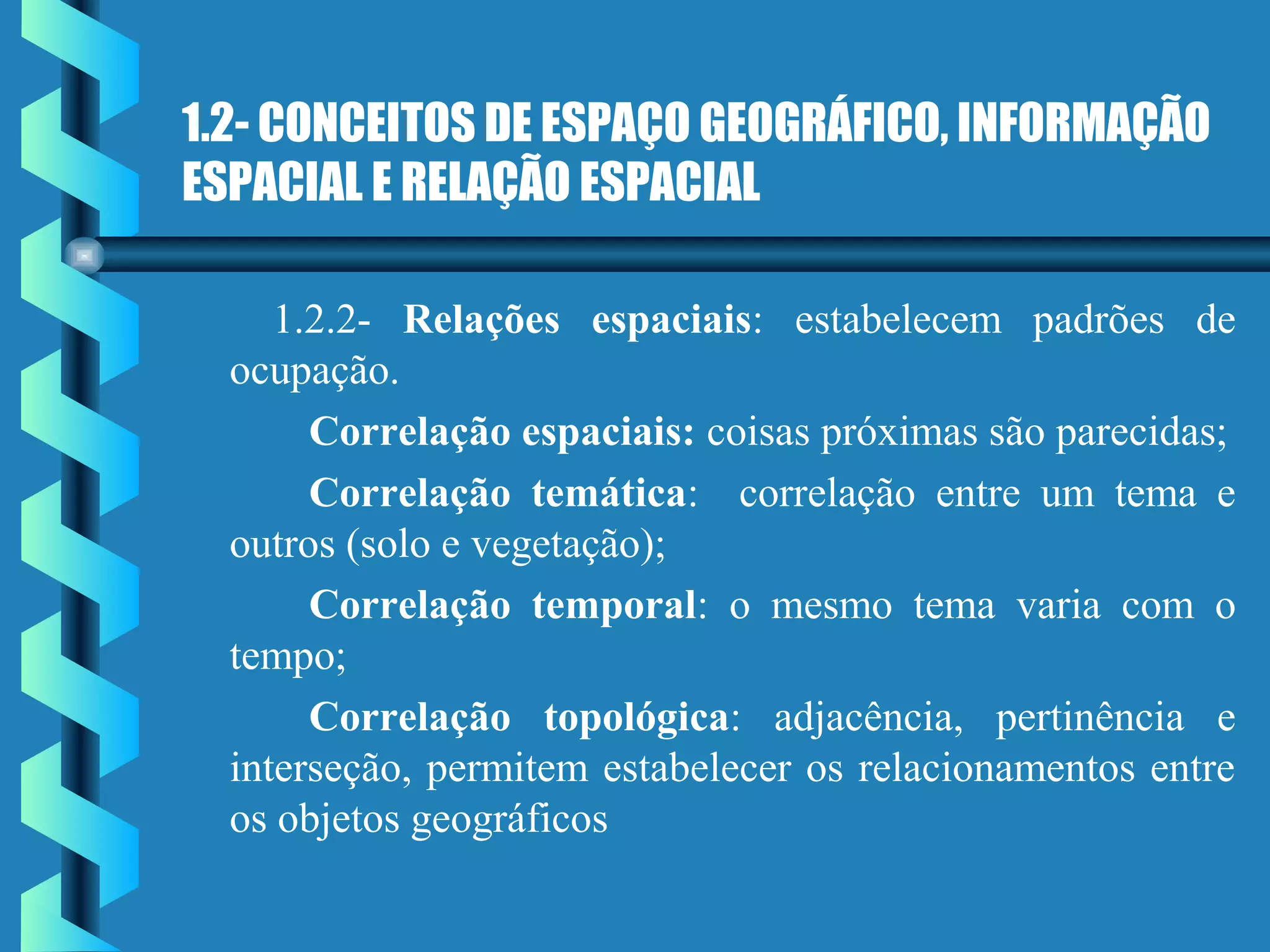 1.2- CONCEITOS DE ESPAÇO GEOGRÁFICO, INFORMAÇÃO
ESPACIAL E RELAÇÃO ESPACIAL
1.2.2- Relações espaciais: estabelecem padrões de
ocupação.
Correlação espaciais: coisas próximas são parecidas;
Correlação temática: correlação entre um tema e
outros (solo e vegetação);
Correlação temporal: o mesmo tema varia com o
tempo;
Correlação topológica: adjacência, pertinência e
interseção, permitem estabelecer os relacionamentos entre
os objetos geográficos
 