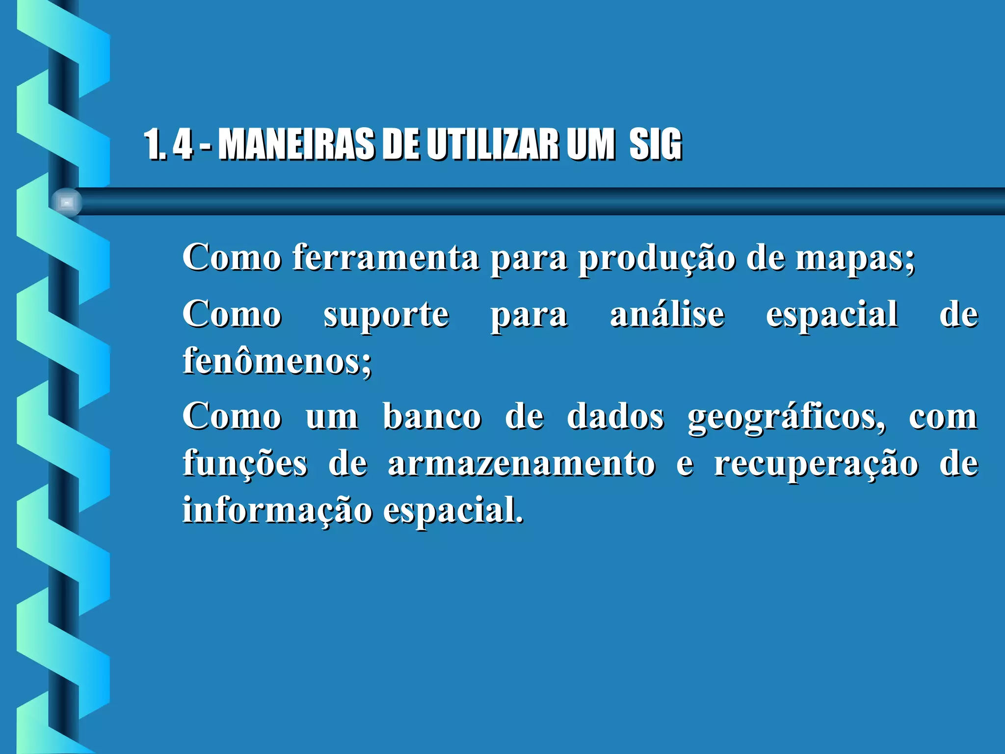 1. 4 - MANEIRAS DE UTILIZAR UM SIG1. 4 - MANEIRAS DE UTILIZAR UM SIG
Como ferramenta para produção de mapas;Como ferramenta para produção de mapas;
Como suporte para análise espacial deComo suporte para análise espacial de
fenômenos;fenômenos;
Como um banco de dados geográficos, comComo um banco de dados geográficos, com
funções de armazenamento e recuperação defunções de armazenamento e recuperação de
informação espacialinformação espacial..
 