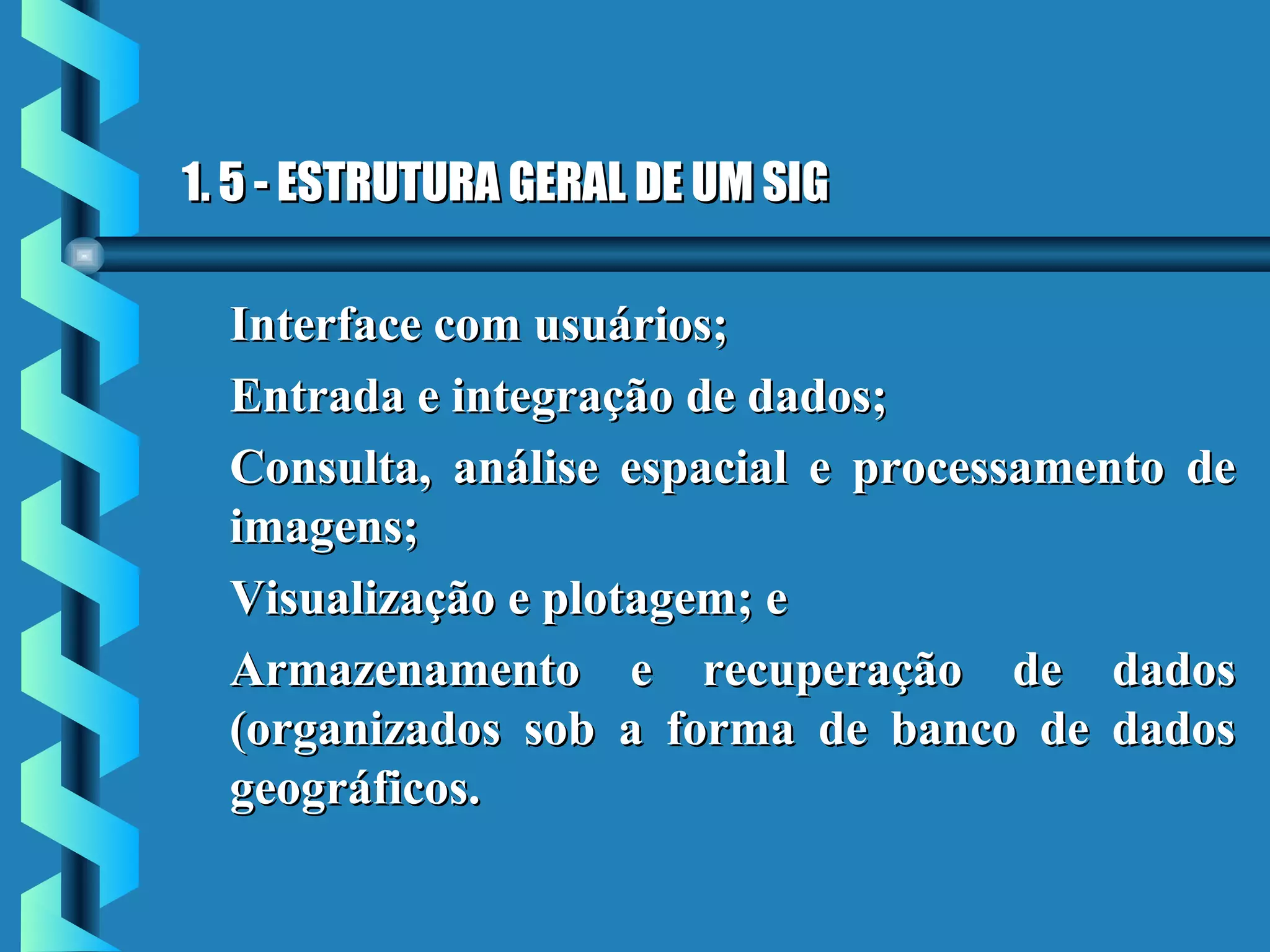 1. 5 - ESTRUTURA GERAL DE UM SIG1. 5 - ESTRUTURA GERAL DE UM SIG
Interface com usuários;Interface com usuários;
Entrada e integração de dados;Entrada e integração de dados;
Consulta, análise espacial e processamento deConsulta, análise espacial e processamento de
imagens;imagens;
Visualização e plotagem; eVisualização e plotagem; e
Armazenamento e recuperação de dadosArmazenamento e recuperação de dados
(organizados sob a forma de banco de dados(organizados sob a forma de banco de dados
geográficos.geográficos.
 