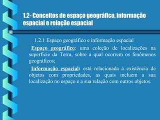 1.2- Conceitos de espaço geográfico, informação
espacial e relação espacial
1.2.1 Espaço geográfico e informação espacial
Espaço geográfico: uma coleção de localizações na
superfície da Terra, sobre a qual ocorrem os fenômenos
geográficos;
Informação espacial: está relacionada à existência de
objetos com propriedades, as quais incluem a sua
localização no espaço e a sua relação com outros objetos.
 
