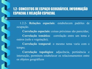 1.2- CONCEITOS DE ESPAÇO GEOGRÁFICO, INFORMAÇÃO
ESPACIAL E RELAÇÃO ESPACIAL
1.2.2- Relações espaciais: estabelecem padrões de
ocupação.
Correlação espaciais: coisas próximas são parecidas;
Correlação temática: correlação entre um tema e
outros (solo e vegetação);
Correlação temporal: o mesmo tema varia com o
tempo;
Correlação topológica: adjacência, pertinência e
interseção, permitem estabelecer os relacionamentos entre
os objetos geográficos
 