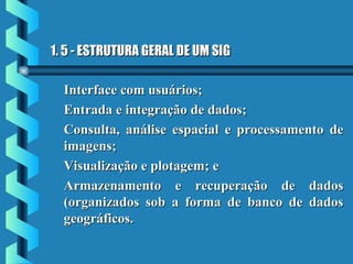 1. 5 - ESTRUTURA GERAL DE UM SIG1. 5 - ESTRUTURA GERAL DE UM SIG
Interface com usuários;Interface com usuários;
Entrada e integração de dados;Entrada e integração de dados;
Consulta, análise espacial e processamento deConsulta, análise espacial e processamento de
imagens;imagens;
Visualização e plotagem; eVisualização e plotagem; e
Armazenamento e recuperação de dadosArmazenamento e recuperação de dados
(organizados sob a forma de banco de dados(organizados sob a forma de banco de dados
geográficos.geográficos.
 