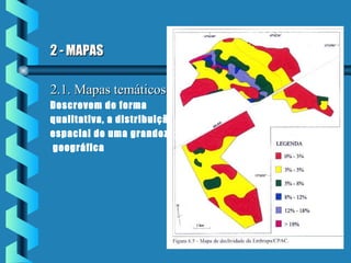 2 - MAPAS2 - MAPAS
2.1. Mapas temáticos2.1. Mapas temáticos
Descrevem de forma
qualitativa, a distribuição
espacial de uma grandeza
geográfica
 