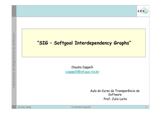 “SIG – Softgoal Interdependency Graphs“




                            Claudia Cappelli
                        ccappelli@inf.puc-rio.br




                                             Aula do Curso de Transparência de
                                                         Software
                                                      Prof: Julio Leite

25/05/2008                  © Claudia Cappelli                                   1