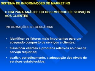 SISTEMA DE INFORMAÇÕES DE MARKETINGSISTEMA DE INFORMAÇÕES DE MARKETING
O SIM PARA ANÁLISE DO DESEMPENHO DE SERVIÇOS
AOS CLIENTES
INFORMAÇÕES NECESSÁRIAS
• identificar os fatores mais importantes para um
adequado composto de serviços a clientes;
• classificar clientes e produtos relativos ao nível de
serviço requerido;
• avaliar, periodicamente, a adequação dos níveis de
serviços estabelecidos;
 