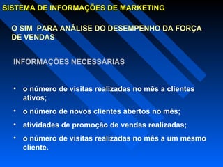 SISTEMA DE INFORMAÇÕES DE MARKETINGSISTEMA DE INFORMAÇÕES DE MARKETING
O SIM PARA ANÁLISE DO DESEMPENHO DA FORÇA
DE VENDAS
INFORMAÇÕES NECESSÁRIAS
• o número de visitas realizadas no mês a clientes
ativos;
• o número de novos clientes abertos no mês;
• atividades de promoção de vendas realizadas;
• o número de visitas realizadas no mês a um mesmo
cliente.
 