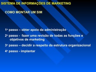 SISTEMA DE INFORMAÇÕES DE MARKETINGSISTEMA DE INFORMAÇÕES DE MARKETING
COMO MONTAR UM SIM
1o
passo – obter apoio da administração
2o
passo - fazer uma revisão de todas as funções e
objetivos de marketing
3o
passo – decidir a respeito da estrutura organizacional
4o
passo - implantar
 