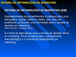 SISTEMA DE INFORMAÇÕES DE MARKETINGSISTEMA DE INFORMAÇÕES DE MARKETING
SISTEMA DE INFORMAÇÕES DE MARKETING (SIM)
Estabelecimento de procedimentos e métodos para uma
planejada e regular coleta de dados, que, uma vez
analisados, produzam uma informação para a tomada de
decisão em marketing.
(Peter Drucker, O gerente eficaz)
É a fonte de alternativas para a tomada de decisão eficaz
no marketing. Provê as bases para o planejamento
mercadológico e o controle do desempenho em
marketing.
 