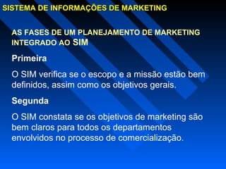 SISTEMA DE INFORMAÇÕES DE MARKETINGSISTEMA DE INFORMAÇÕES DE MARKETING
AS FASES DE UM PLANEJAMENTO DE MARKETING
INTEGRADO AO SIM
Primeira
O SIM verifica se o escopo e a missão estão bem
definidos, assim como os objetivos gerais.
Segunda
O SIM constata se os objetivos de marketing são
bem claros para todos os departamentos
envolvidos no processo de comercialização.
 