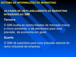 SISTEMA DE INFORMAÇÕES DE MARKETINGSISTEMA DE INFORMAÇÕES DE MARKETING
AS FASES DE UM PLANEJAMENTO DE MARKETING
INTEGRADO AO SIM
Terceira
O SIM avalia as oportunidades de mercado macro
e micro-ambiente, e dá elementos para uma
previsão da economia em geral.
Quarta
O SIM dá subsídios para uma previsão setorial do
ramo industrial da empresa.
 