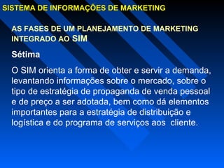 SISTEMA DE INFORMAÇÕES DE MARKETINGSISTEMA DE INFORMAÇÕES DE MARKETING
AS FASES DE UM PLANEJAMENTO DE MARKETING
INTEGRADO AO SIM
Sétima
O SIM orienta a forma de obter e servir a demanda,
levantando informações sobre o mercado, sobre o
tipo de estratégia de propaganda de venda pessoal
e de preço a ser adotada, bem como dá elementos
importantes para a estratégia de distribuição e
logística e do programa de serviços aos cliente.
 