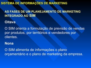 SISTEMA DE INFORMAÇÕES DE MARKETINGSISTEMA DE INFORMAÇÕES DE MARKETING
AS FASES DE UM PLANEJAMENTO DE MARKETING
INTEGRADO AO SIM
Oitava
O SIM orienta a formulação de previsão de vendas
por produtos, por territórios e vendedores por
clientes.
Nona
O SIM alimenta de informações o plano
orçamentário e o plano de marketing da empresa.
 