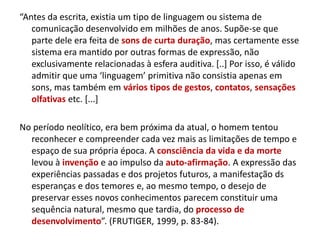 “Antes da escrita, existia um tipo de linguagem ou sistema de
comunicação desenvolvido em milhões de anos. Supõe-se que
parte dele era feita de sons de curta duração, mas certamente esse
sistema era mantido por outras formas de expressão, não
exclusivamente relacionadas à esfera auditiva. [..] Por isso, é válido
admitir que uma ‘linguagem’ primitiva não consistia apenas em
sons, mas também em vários tipos de gestos, contatos, sensações
olfativas etc. [...]
No período neolítico, era bem próxima da atual, o homem tentou
reconhecer e compreender cada vez mais as limitações de tempo e
espaço de sua própria época. A consciência da vida e da morte
levou à invenção e ao impulso da auto-afirmação. A expressão das
experiências passadas e dos projetos futuros, a manifestação ds
esperanças e dos temores e, ao mesmo tempo, o desejo de
preservar esses novos conhecimentos parecem constituir uma
sequência natural, mesmo que tardia, do processo de
desenvolvimento”. (FRUTIGER, 1999, p. 83-84).
 