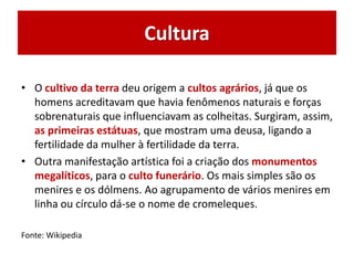 Cultura
• O cultivo da terra deu origem a cultos agrários, já que os
homens acreditavam que havia fenômenos naturais e forças
sobrenaturais que influenciavam as colheitas. Surgiram, assim,
as primeiras estátuas, que mostram uma deusa, ligando a
fertilidade da mulher à fertilidade da terra.
• Outra manifestação artística foi a criação dos monumentos
megalíticos, para o culto funerário. Os mais simples são os
menires e os dólmens. Ao agrupamento de vários menires em
linha ou círculo dá-se o nome de cromeleques.
Fonte: Wikipedia
 