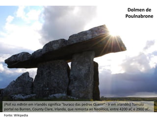Dolmen de
Poulnabrone
(Poll na mBrón em irlandês significa "buraco das pedras Quern“ - Ir em irlandês) Túmulo
portal no Burren, County Clare, Irlanda, que remonta ao Neolítico, entre 4200 aC e 2900 aC.
Fonte: Wikipedia
 