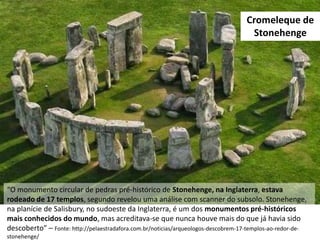 “O monumento circular de pedras pré-histórico de Stonehenge, na Inglaterra, estava
rodeado de 17 templos, segundo revelou uma análise com scanner do subsolo. Stonehenge,
na planície de Salisbury, no sudoeste da Inglaterra, é um dos monumentos pré-históricos
mais conhecidos do mundo, mas acreditava-se que nunca houve mais do que já havia sido
descoberto” – Fonte: http://pelaestradafora.com.br/noticias/arqueologos-descobrem-17-templos-ao-redor-de-
stonehenge/
Cromeleque de
Stonehenge
 