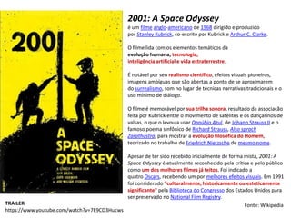 TRAILER
https://www.youtube.com/watch?v=7E9CD3Hucws
2001: A Space Odyssey
é um filme anglo-americano de 1968 dirigido e produzido
por Stanley Kubrick, co-escrito por Kubrick e Arthur C. Clarke.
O filme lida com os elementos temáticos da
evolução humana, tecnologia,
inteligência artificial e vida extraterrestre.
É notável por seu realismo científico, efeitos visuais pioneiros,
imagens ambíguas que são abertas a ponto de se aproximarem
do surrealismo, som no lugar de técnicas narrativas tradicionais e o
uso mínimo de diálogo.
O filme é memorável por sua trilha sonora, resultado da associação
feita por Kubrick entre o movimento de satélites e os dançarinos de
valsas, o que o levou a usar Danúbio Azul, de Johann Strauss II e o
famoso poema sinfônico de Richard Strauss, Also sprach
Zarathustra, para mostrar a evolução filosófica do Homem,
teorizado no trabalho de Friedrich Nietzsche de mesmo nome.
Apesar de ter sido recebido inicialmente de forma mista, 2001: A
Space Odyssey é atualmente reconhecido pela crítica e pelo público
como um dos melhores filmes já feitos. Foi indicado a
quatro Oscars, recebendo um por melhores efeitos visuais. Em 1991
foi considerado "culturalmente, historicamente ou esteticamente
significante" pela Biblioteca do Congresso dos Estados Unidos para
ser preservado no National Film Registry.
Fonte: Wikipedia
 