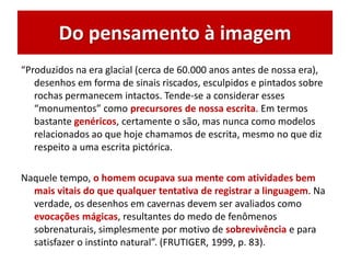 Do pensamento à imagem
“Produzidos na era glacial (cerca de 60.000 anos antes de nossa era),
desenhos em forma de sinais riscados, esculpidos e pintados sobre
rochas permanecem intactos. Tende-se a considerar esses
“monumentos” como precursores de nossa escrita. Em termos
bastante genéricos, certamente o são, mas nunca como modelos
relacionados ao que hoje chamamos de escrita, mesmo no que diz
respeito a uma escrita pictórica.
Naquele tempo, o homem ocupava sua mente com atividades bem
mais vitais do que qualquer tentativa de registrar a linguagem. Na
verdade, os desenhos em cavernas devem ser avaliados como
evocações mágicas, resultantes do medo de fenômenos
sobrenaturais, simplesmente por motivo de sobrevivência e para
satisfazer o instinto natural”. (FRUTIGER, 1999, p. 83).
 