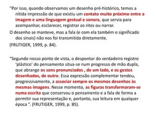 “Por isso, quando observamos um desenho pré-histórico, temos a
nítida impressão de que existiu um contato muito próximo entre a
imagem e uma linguagem gestual e sonora, que servia para
acompanhar, esclarecer, registrar os ritos ou narrar.
O desenho se manteve, mas a fala (e com ela também o significado
dos sinais) não nos foi transmitida diretamente.
(FRUTIGER, 1999, p. 84).
“Segundo nosso ponto de vista, o despontar do verdadeiro registro
‘plástico’ do pensamento situa-se num progresso de mão dupla,
que abrange os sons pronunciados , de um lado, e os gestos
desenhados, de outro. Essa expressão complementar tendeu,
progressivamente, a associar sempre os mesmos desenhos às
mesmas imagens. Nesse momento, as figuras transformaram-se
numa escrita que conservou o pensamento e a fala de forma a
permitir sua representação e, portanto, sua leitura em qualquer
época ”. (FRUTIGER, 1999, p. 85).
 