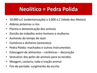 Neolítico = Pedra Polida
• 10.000 a.C (sedentarização) a 3.000 a.C (Idade dos Metais)
• Aldeias próximas a rios
• Plantio e domesticação dos animais
• Divisão do trabalho entre homens e mulheres
• Aumento do tempo de lazer
• Comércio e dinheiro (sementes)
• Pedra Polida: machados e outros instrumentos
• Estocagem de alimentos – cerâmicas – decoração
• Vestuário: das peles de animais para os tecidos
• Moagem, cestaria, roda e tração animal
• Fim do período: surgimento da escrita
 