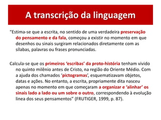 A transcrição da linguagem
“Estima-se que a escrita, no sentido de uma verdadeira preservação
do pensamento e da fala, começou a existir no momento em que
desenhos ou sinais surgiram relacionados diretamente com as
sílabas, palavras ou frases pronunciadas.
Calcula-se que os primeiros ‘escribas’ da proto-história tenham vivido
no quinto milênio antes de Cristo, na região do Oriente Médio. Com
a ajuda dos chamados ‘pictogramas’, esquematizavam objetos,
datas e ações. No entanto, a escrita, propriamente dita nasceu
apenas no momento em que começaram a organizar e ‘alinhar’ os
sinais lado a lado ou um sobre o outro, correspondendo à evolução
linea dos seus pensamentos” (FRUTIGER, 1999, p. 87).
 