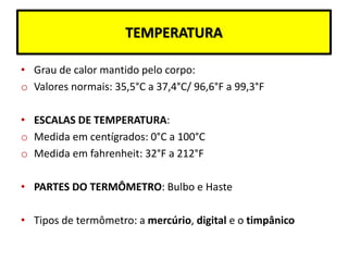TEMPERATURA
• Grau de calor mantido pelo corpo:
o Valores normais: 35,5°C a 37,4°C/ 96,6°F a 99,3°F
• ESCALAS DE TEMPERATURA:
o Medida em centígrados: 0°C a 100°C
o Medida em fahrenheit: 32°F a 212°F
• PARTES DO TERMÔMETRO: Bulbo e Haste
• Tipos de termômetro: a mercúrio, digital e o timpânico
 