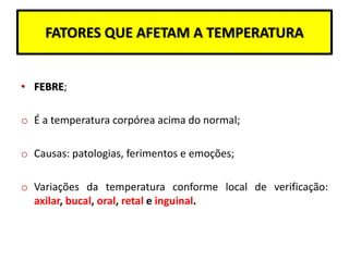 FATORES QUE AFETAM A TEMPERATURA
• FEBRE;
o É a temperatura corpórea acima do normal;
o Causas: patologias, ferimentos e emoções;
o Variações da temperatura conforme local de verificação:
axilar, bucal, oral, retal e inguinal.
 