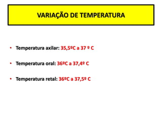 VARIAÇÃO DE TEMPERATURA
• Temperatura axilar: 35,5ºC a 37 º C
• Temperatura oral: 36ºC a 37,4º C
• Temperatura retal: 36ºC a 37,5º C
 