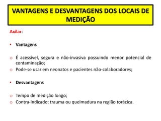 VANTAGENS E DESVANTAGENS DOS LOCAIS DE
MEDIÇÃO
Axilar:
• Vantagens
o É acessível, segura e não-invasiva possuindo menor potencial de
contaminação;
o Pode-se usar em neonatos e pacientes não-colaboradores;
• Desvantagens
o Tempo de medição longo;
o Contra-indicado: trauma ou queimadura na região torácica.
 
