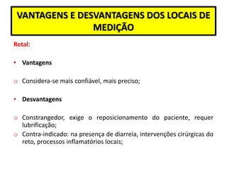 VANTAGENS E DESVANTAGENS DOS LOCAIS DE
MEDIÇÃO
Retal:
• Vantagens
o Considera-se mais confiável, mais preciso;
• Desvantagens
o Constrangedor, exige o reposicionamento do paciente, requer
lubrificação;
o Contra-indicado: na presença de diarreia, intervenções cirúrgicas do
reto, processos inflamatórios locais;
 