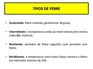 TIPOS DE FEBRE
• Sustentada: febre mantida, geralmente 38 graus;
• Intermitente: a temperatura volta ao nível normal pelo menos
1xdia (Ex. malária);
• Remitente: períodos de febre seguidos com períodos sem
febre;
• Recidivante: a temperatura varia entre faixas normais e febris
em intervalos maiores de 24h.
 
