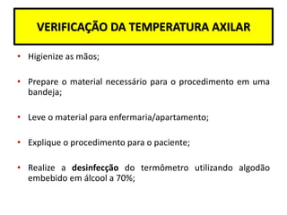 VERIFICAÇÃO DA TEMPERATURA AXILAR
• Higienize as mãos;
• Prepare o material necessário para o procedimento em uma
bandeja;
• Leve o material para enfermaria/apartamento;
• Explique o procedimento para o paciente;
• Realize a desinfecção do termômetro utilizando algodão
embebido em álcool a 70%;
 
