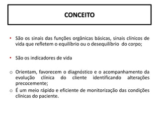 CONCEITO
• São os sinais das funções orgânicas básicas, sinais clínicos de
vida que refletem o equilíbrio ou o desequilíbrio do corpo;
• São os indicadores de vida
o Orientam, favorecem o diagnóstico e o acompanhamento da
evolução clínica do cliente identificando alterações
precocemente;
o É um meio rápido e eficiente de monitorização das condições
clínicas do paciente.
 