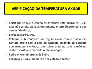 VERIFICAÇÃO DA TEMPERATURA AXILAR
• Certifique-se que a coluna de mercúrio está abaixo de 35°C;
caso não esteja, agite vigorosamente o termômetro, para que
o mercúrio desça;
• Enxugue a axila, S/N.
• Coloque o termômetro na região axilar com o bulbo em
contato direto com a pele do paciente, pedindo ao paciente
que mantenha o braço por sobre o tórax, com a mão no
ombro oposto e o cotovelo rente ao corpo;
• Retire o termômetro após 5min;
• Realize a leitura e memorize o resultado e anote;
 