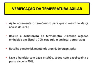 VERIFICAÇÃO DA TEMPERATURA AXILAR
• Agite novamente o termômetro para que o mercúrio desça
abaixo de 35°C;
• Realize a desinfecção do termômetro utilizando algodão
embebido em álcool a 70% e guarde-o em local apropriado;
• Recolha o material, mantendo a unidade organizada;
• Lave a bandeja com água e sabão, seque com papel-toalha e
passe álcool a 70%;
 
