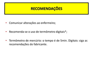 RECOMENDAÇÕES
• Comunicar alterações ao enfermeiro;
• Recomenda-se o uso de termômetro digitais*;
• Termômetro de mercúrio: o tempo é de 5min. Digitais: siga as
recomendações do fabricante.
 