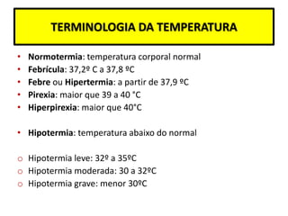 TERMINOLOGIA DA TEMPERATURA
• Normotermia: temperatura corporal normal
• Febrícula: 37,2º C a 37,8 ºC
• Febre ou Hipertermia: a partir de 37,9 ºC
• Pirexia: maior que 39 a 40 °C
• Hiperpirexia: maior que 40°C
• Hipotermia: temperatura abaixo do normal
o Hipotermia leve: 32º a 35ºC
o Hipotermia moderada: 30 a 32ºC
o Hipotermia grave: menor 30ºC
 