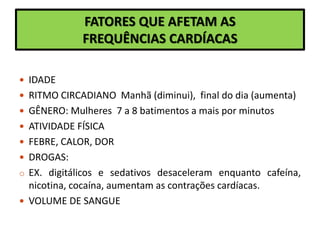 FATORES QUE AFETAM AS
FREQUÊNCIAS CARDÍACAS
 IDADE
 RITMO CIRCADIANO Manhã (diminui), final do dia (aumenta)
 GÊNERO: Mulheres 7 a 8 batimentos a mais por minutos
 ATIVIDADE FÍSICA
 FEBRE, CALOR, DOR
 DROGAS:
o EX. digitálicos e sedativos desaceleram enquanto cafeína,
nicotina, cocaína, aumentam as contrações cardíacas.
 VOLUME DE SANGUE
 