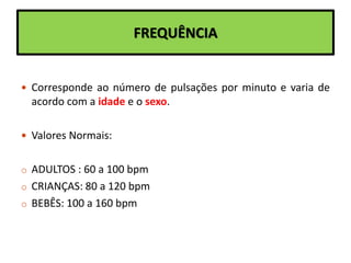 FREQUÊNCIA
 Corresponde ao número de pulsações por minuto e varia de
acordo com a idade e o sexo.
 Valores Normais:
o ADULTOS : 60 a 100 bpm
o CRIANÇAS: 80 a 120 bpm
o BEBÊS: 100 a 160 bpm
 