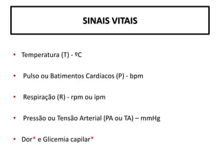 SINAIS VITAIS
• Temperatura (T) - ºC
• Pulso ou Batimentos Cardíacos (P) - bpm
• Respiração (R) - rpm ou ipm
• Pressão ou Tensão Arterial (PA ou TA) – mmHg
• Dor* e Glicemia capilar*
 